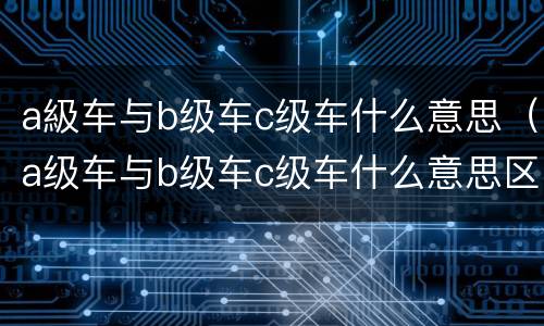 a級车与b级车c级车什么意思（a级车与b级车c级车什么意思区别）