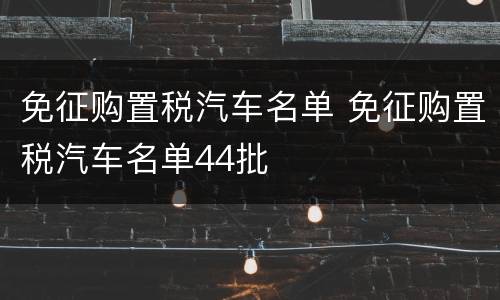免征购置税汽车名单 免征购置税汽车名单44批