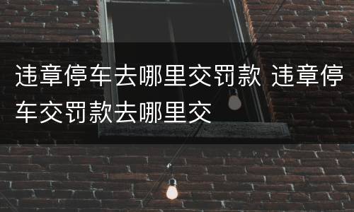 违章停车去哪里交罚款 违章停车交罚款去哪里交