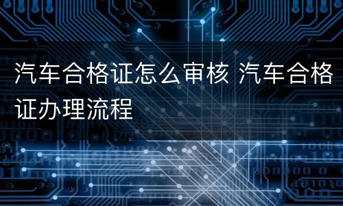 汽车合格证怎么审核 汽车合格证办理流程