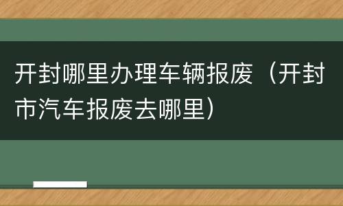开封哪里办理车辆报废（开封市汽车报废去哪里）