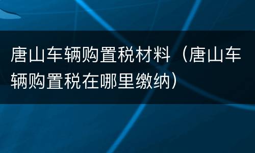 唐山车辆购置税材料（唐山车辆购置税在哪里缴纳）