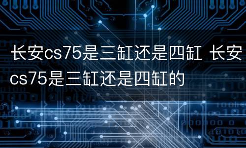 长安cs75是三缸还是四缸 长安cs75是三缸还是四缸的