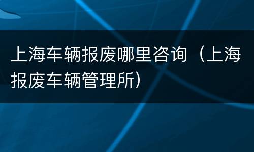 上海车辆报废哪里咨询（上海报废车辆管理所）
