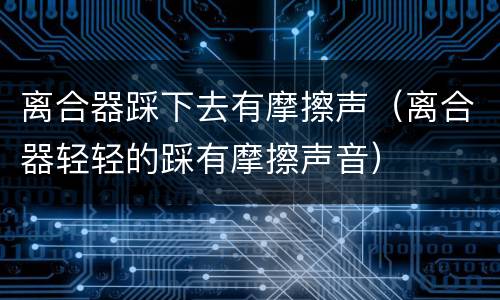 离合器踩下去有摩擦声（离合器轻轻的踩有摩擦声音）
