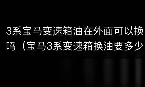 3系宝马变速箱油在外面可以换吗（宝马3系变速箱换油要多少钱）