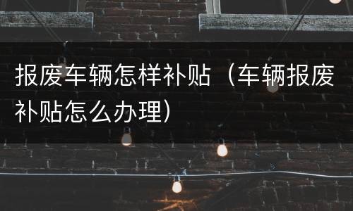 报废车辆怎样补贴（车辆报废补贴怎么办理）