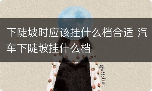 下陡坡时应该挂什么档合适 汽车下陡坡挂什么档
