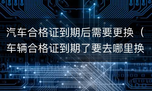 汽车合格证到期后需要更换（车辆合格证到期了要去哪里换）