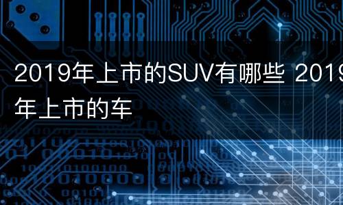 2019年上市的SUV有哪些 2019年上市的车