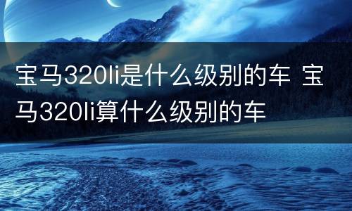 宝马320li是什么级别的车 宝马320li算什么级别的车
