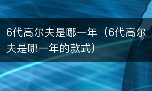 6代高尔夫是哪一年（6代高尔夫是哪一年的款式）