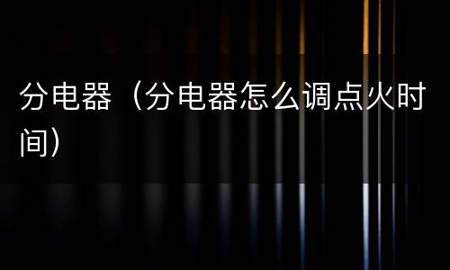 分电器（分电器怎么调点火时间）
