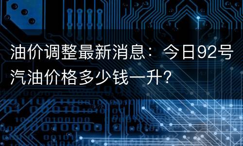 油价调整最新消息：今日92号汽油价格多少钱一升?