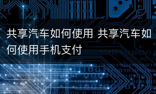 共享汽车如何使用 共享汽车如何使用手机支付
