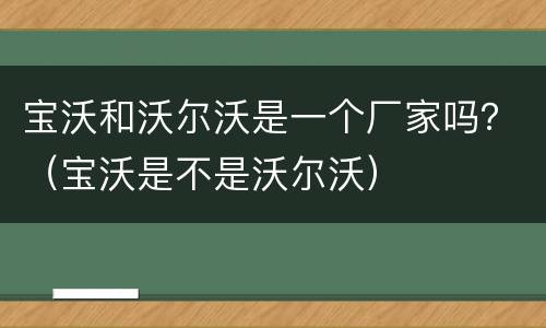 宝沃和沃尔沃是一个厂家吗？（宝沃是不是沃尔沃）