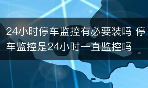 24小时停车监控有必要装吗 停车监控是24小时一直监控吗