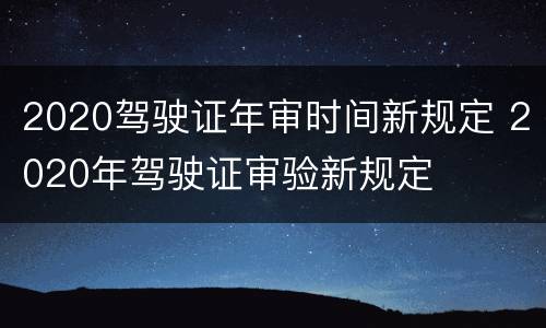 2020驾驶证年审时间新规定 2020年驾驶证审验新规定