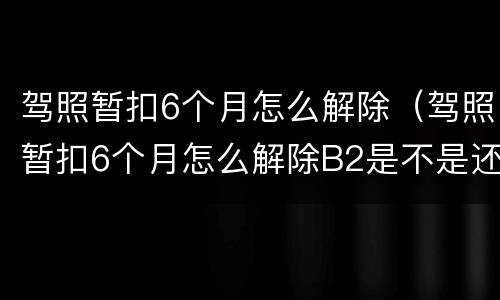 驾照暂扣6个月怎么解除（驾照暂扣6个月怎么解除B2是不是还要降级）