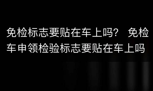免检标志要贴在车上吗？ 免检车申领检验标志要贴在车上吗