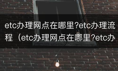 etc办理网点在哪里?etc办理流程（etc办理网点在哪里?etc办理流程及费用）