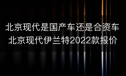 北京现代是国产车还是合资车 北京现代伊兰特2022款报价