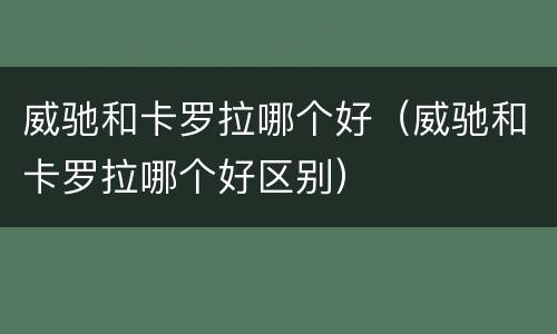 威驰和卡罗拉哪个好（威驰和卡罗拉哪个好区别）