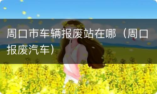 周口市车辆报废站在哪（周口报废汽车）