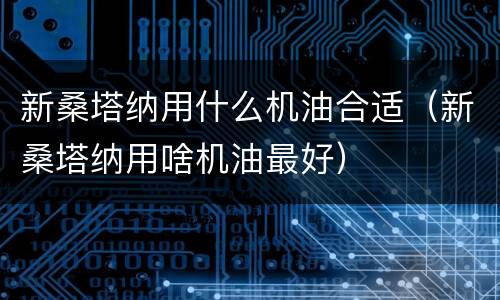 新桑塔纳用什么机油合适（新桑塔纳用啥机油最好）
