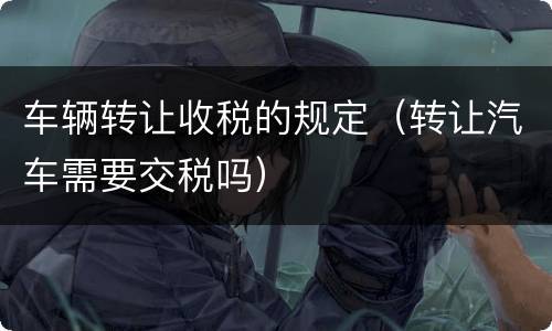 车辆转让收税的规定（转让汽车需要交税吗）