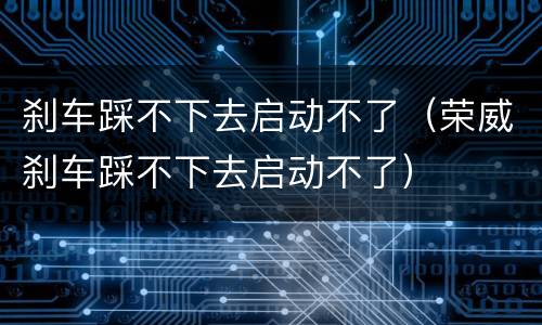 刹车踩不下去启动不了（荣威刹车踩不下去启动不了）