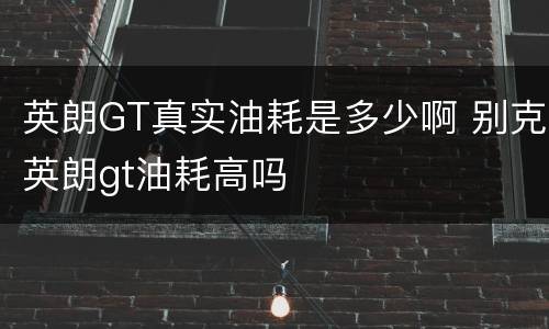 英朗GT真实油耗是多少啊 别克英朗gt油耗高吗
