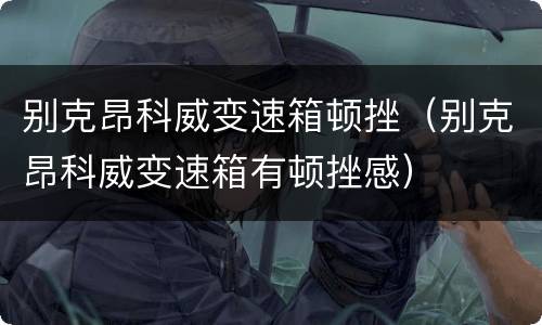 别克昂科威变速箱顿挫（别克昂科威变速箱有顿挫感）