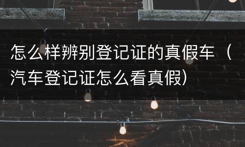 怎么样辨别登记证的真假车（汽车登记证怎么看真假）