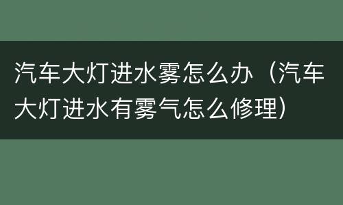 汽车大灯进水雾怎么办（汽车大灯进水有雾气怎么修理）