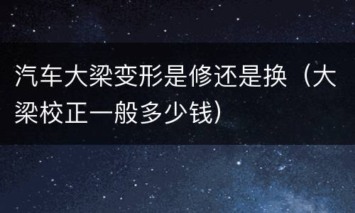 汽车大梁变形是修还是换（大梁校正一般多少钱）