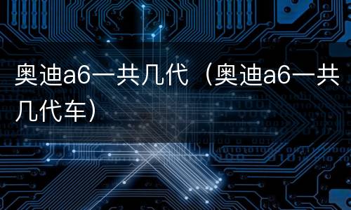 奥迪a6一共几代（奥迪a6一共几代车）
