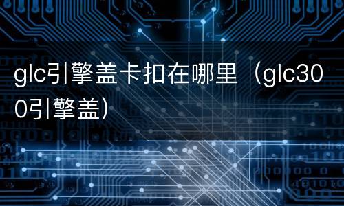 glc引擎盖卡扣在哪里（glc300引擎盖）