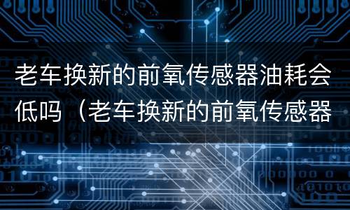 老车换新的前氧传感器油耗会低吗（老车换新的前氧传感器油耗会低吗）