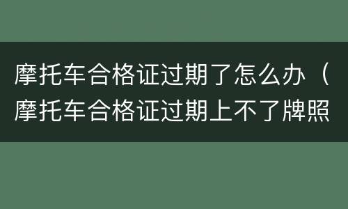 摩托车合格证过期了怎么办（摩托车合格证过期上不了牌照怎么办）