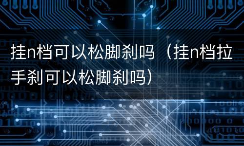 挂n档可以松脚刹吗（挂n档拉手刹可以松脚刹吗）