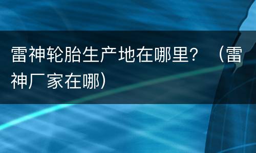 雷神轮胎生产地在哪里？（雷神厂家在哪）