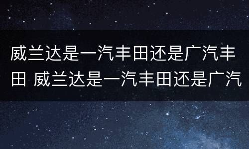 威兰达是一汽丰田还是广汽丰田 威兰达是一汽丰田还是广汽丰田生产的