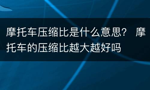 摩托车压缩比是什么意思？ 摩托车的压缩比越大越好吗