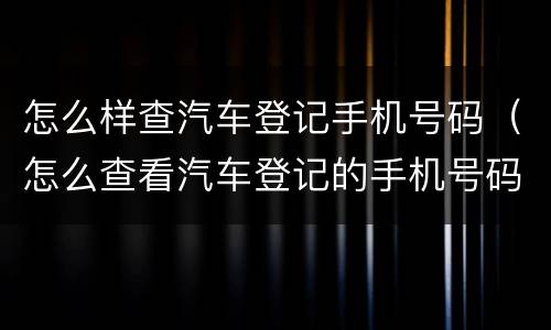 怎么样查汽车登记手机号码（怎么查看汽车登记的手机号码）