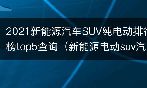 2021新能源汽车SUV纯电动排行榜top5查询（新能源电动suv汽车品牌）