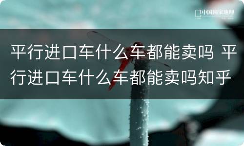 平行进口车什么车都能卖吗 平行进口车什么车都能卖吗知乎