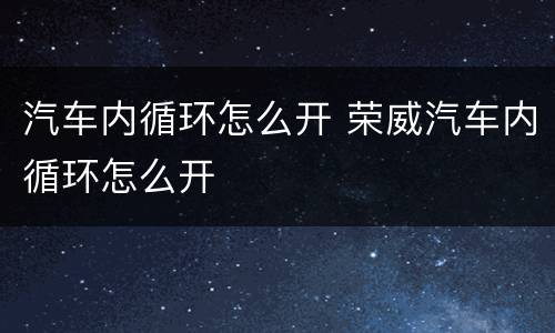 汽车内循环怎么开 荣威汽车内循环怎么开