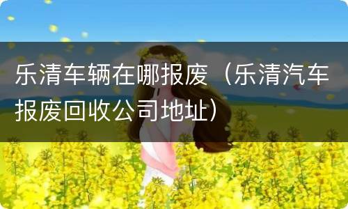 乐清车辆在哪报废（乐清汽车报废回收公司地址）