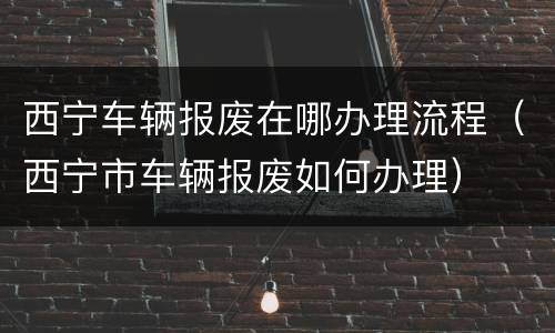 西宁车辆报废在哪办理流程（西宁市车辆报废如何办理）